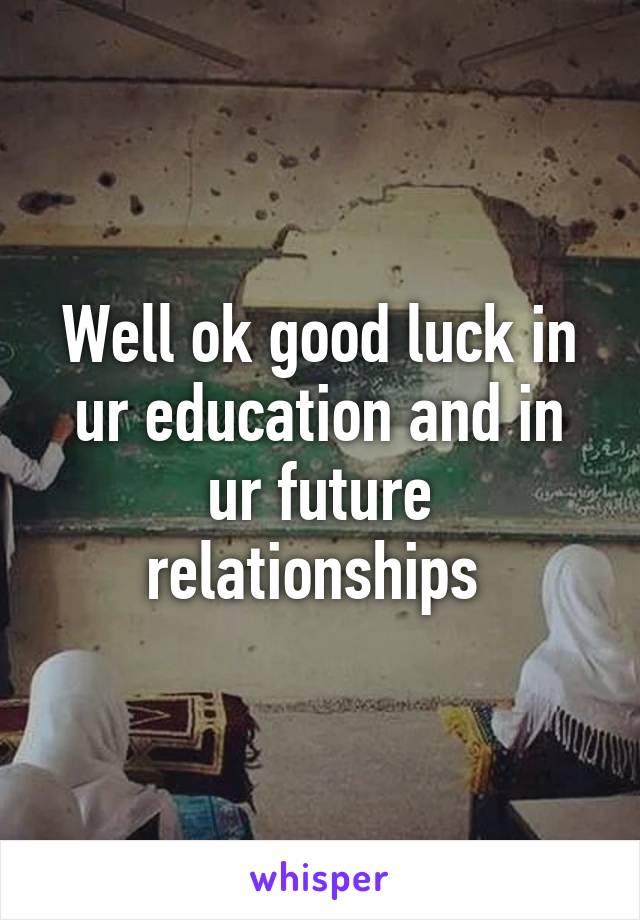 Well ok good luck in ur education and in ur future relationships 