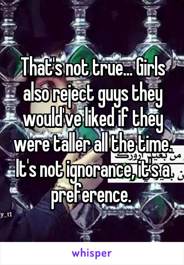 That's not true... Girls also reject guys they would've liked if they were taller all the time. It's not ignorance, it's a preference. 