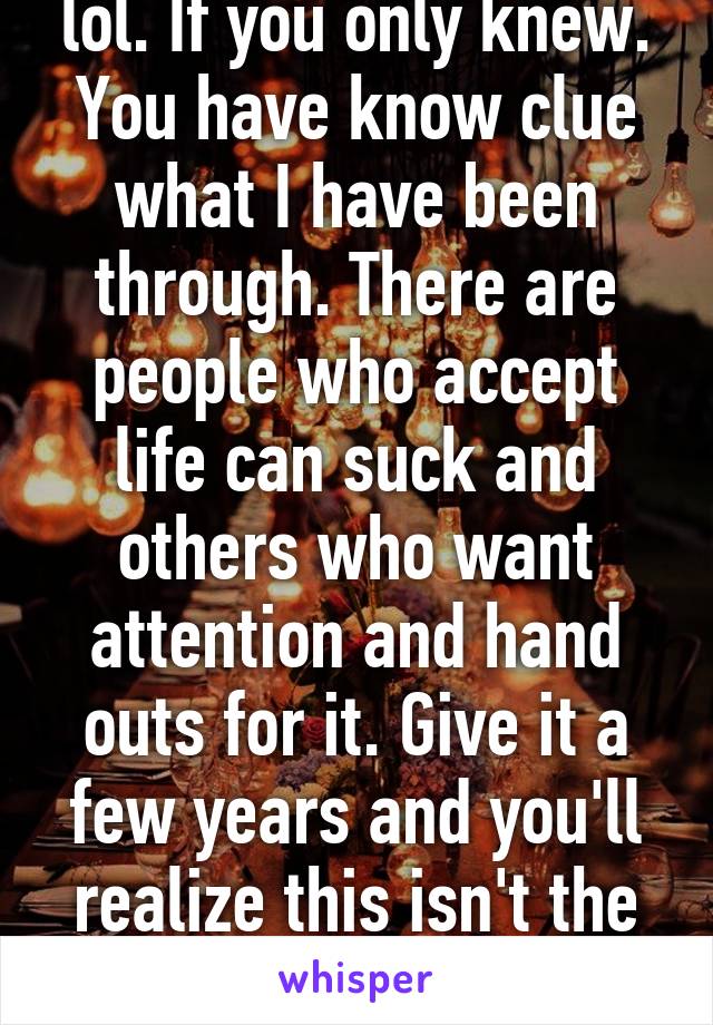 lol. If you only knew. You have know clue what I have been through. There are people who accept life can suck and others who want attention and hand outs for it. Give it a few years and you'll realize this isn't the end of the world.