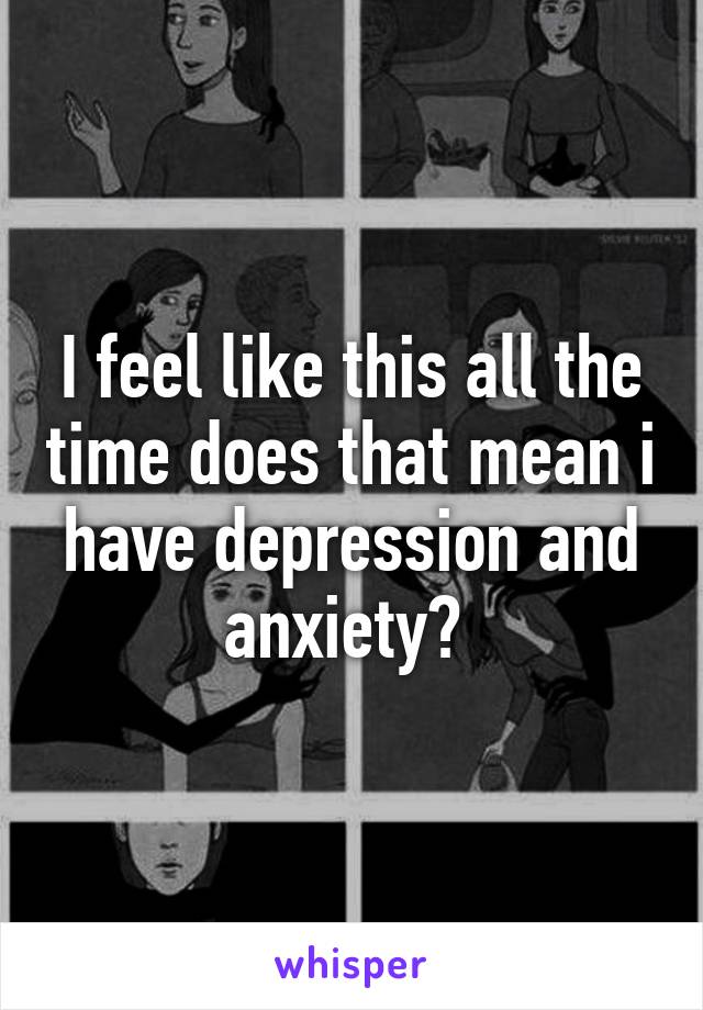 I feel like this all the time does that mean i have depression and anxiety? 