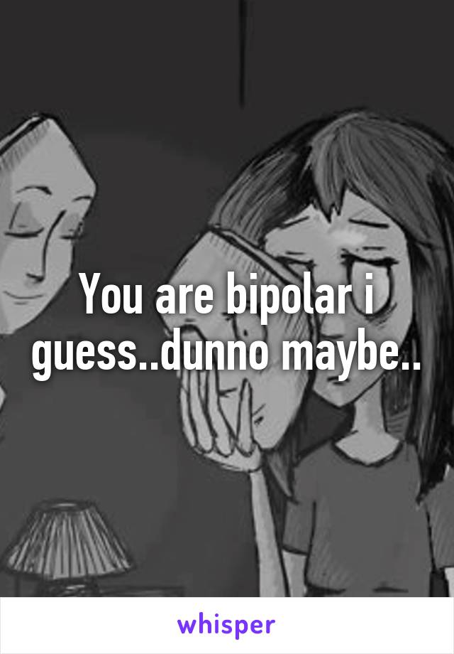 You are bipolar i guess..dunno maybe..