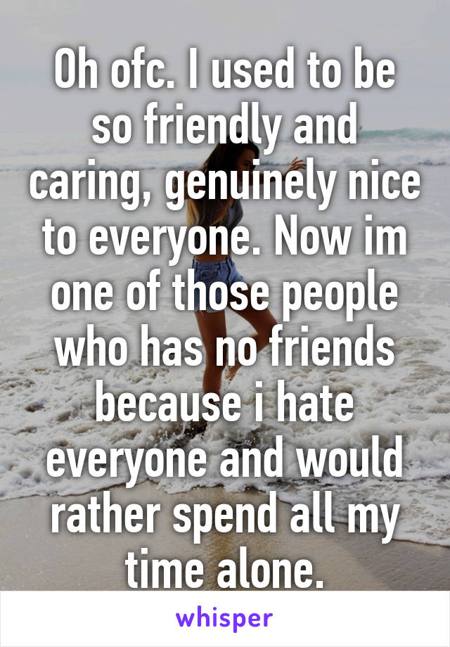 Oh ofc. I used to be so friendly and caring, genuinely nice to everyone. Now im one of those people who has no friends because i hate everyone and would rather spend all my time alone.