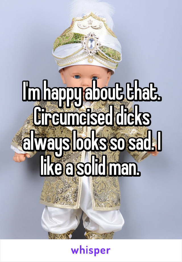 I'm happy about that. Circumcised dicks always looks so sad. I like a solid man. 