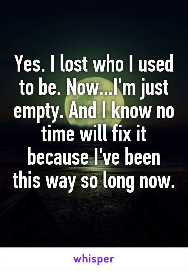 Yes. I lost who I used to be. Now...I'm just empty. And I know no time will fix it because I've been this way so long now. 