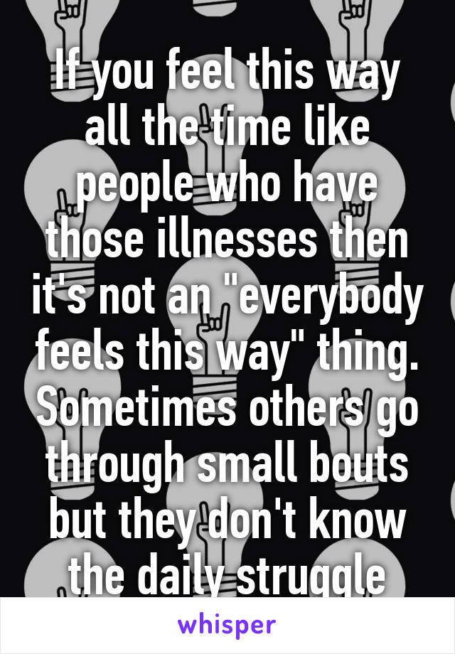 If you feel this way all the time like people who have those illnesses then it's not an "everybody feels this way" thing. Sometimes others go through small bouts but they don't know the daily struggle