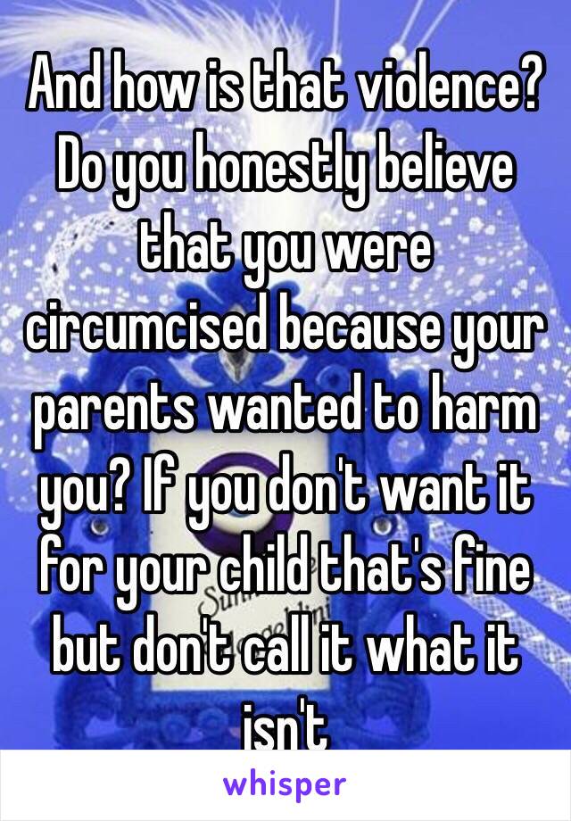 And how is that violence? Do you honestly believe that you were circumcised because your parents wanted to harm you? If you don't want it for your child that's fine but don't call it what it isn't 