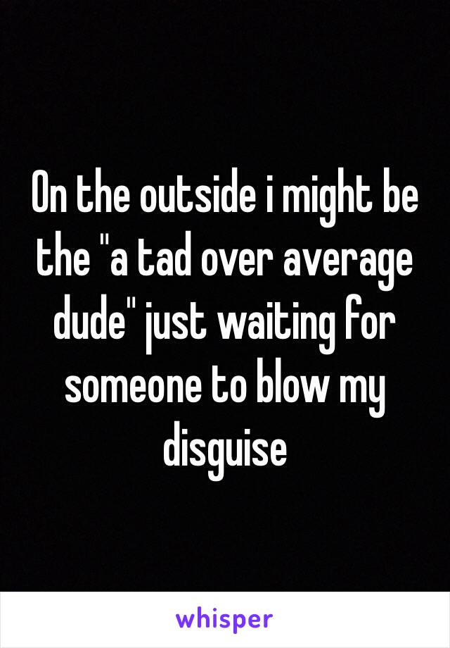 On the outside i might be the "a tad over average dude" just waiting for someone to blow my disguise 