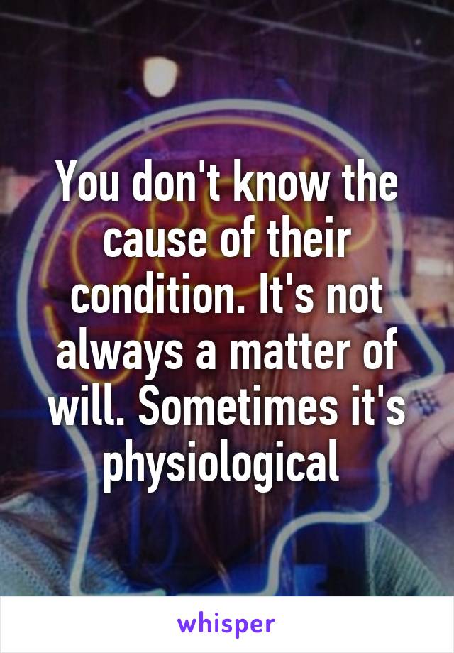 You don't know the cause of their condition. It's not always a matter of will. Sometimes it's physiological 