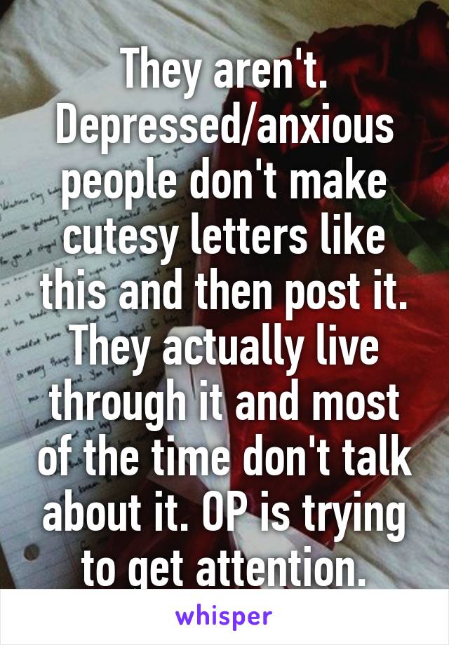 They aren't. Depressed/anxious people don't make cutesy letters like this and then post it. They actually live through it and most of the time don't talk about it. OP is trying to get attention.