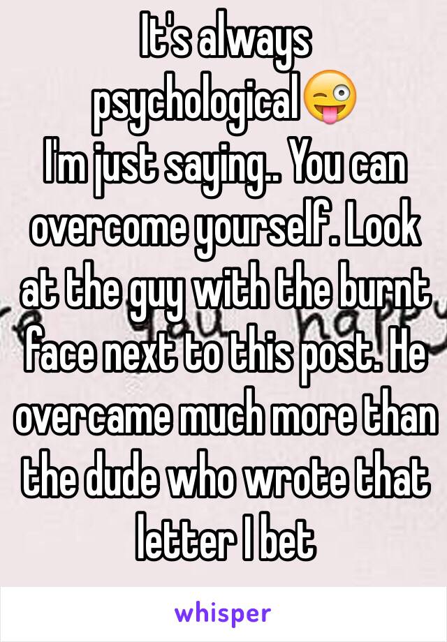 It's always psychological😜
I'm just saying.. You can overcome yourself. Look at the guy with the burnt face next to this post. He overcame much more than the dude who wrote that letter I bet 