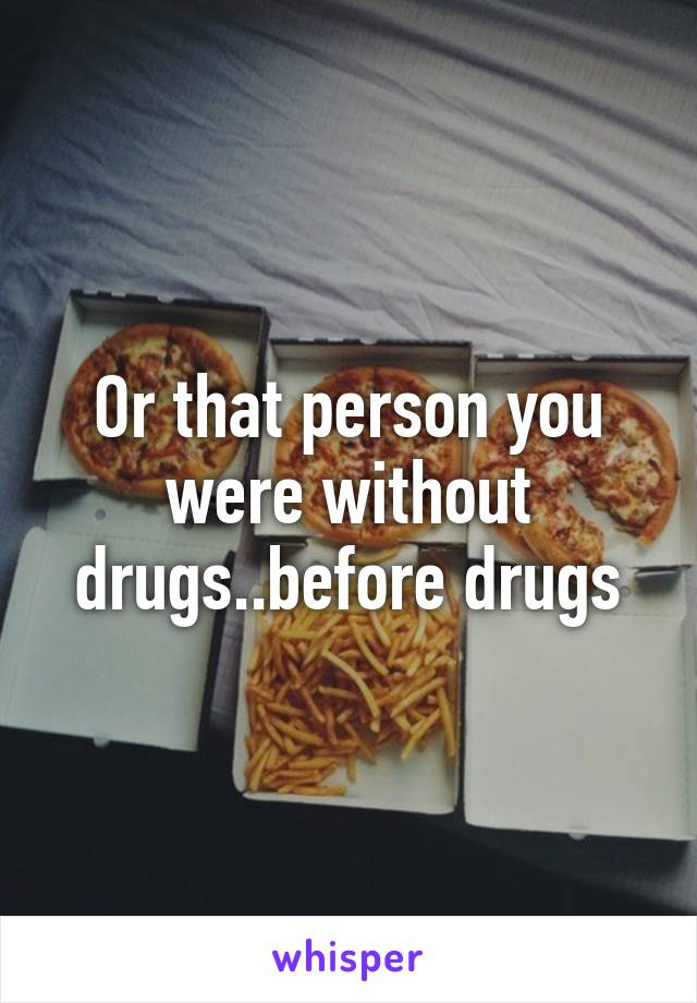 Or that person you were without drugs..before drugs