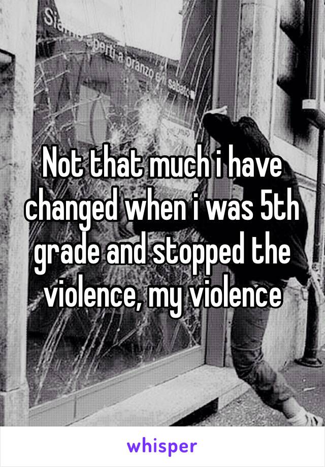 Not that much i have changed when i was 5th grade and stopped the violence, my violence  