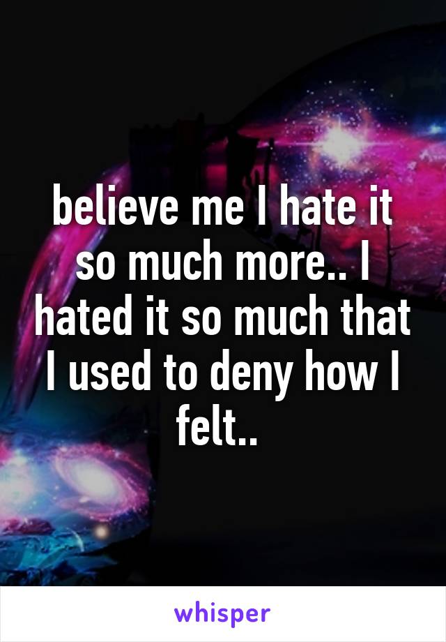 believe me I hate it so much more.. I hated it so much that I used to deny how I felt.. 