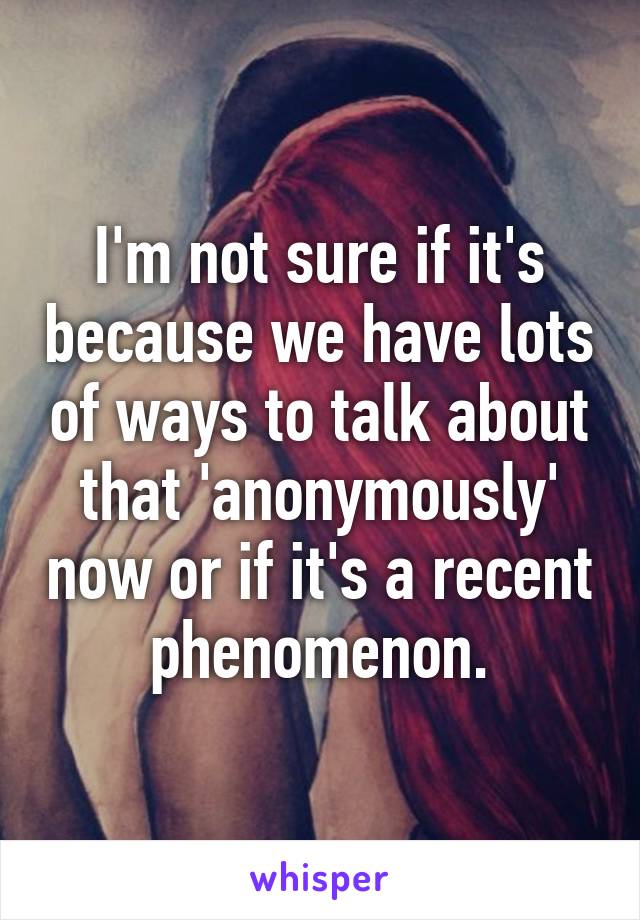 I'm not sure if it's because we have lots of ways to talk about that 'anonymously' now or if it's a recent phenomenon.