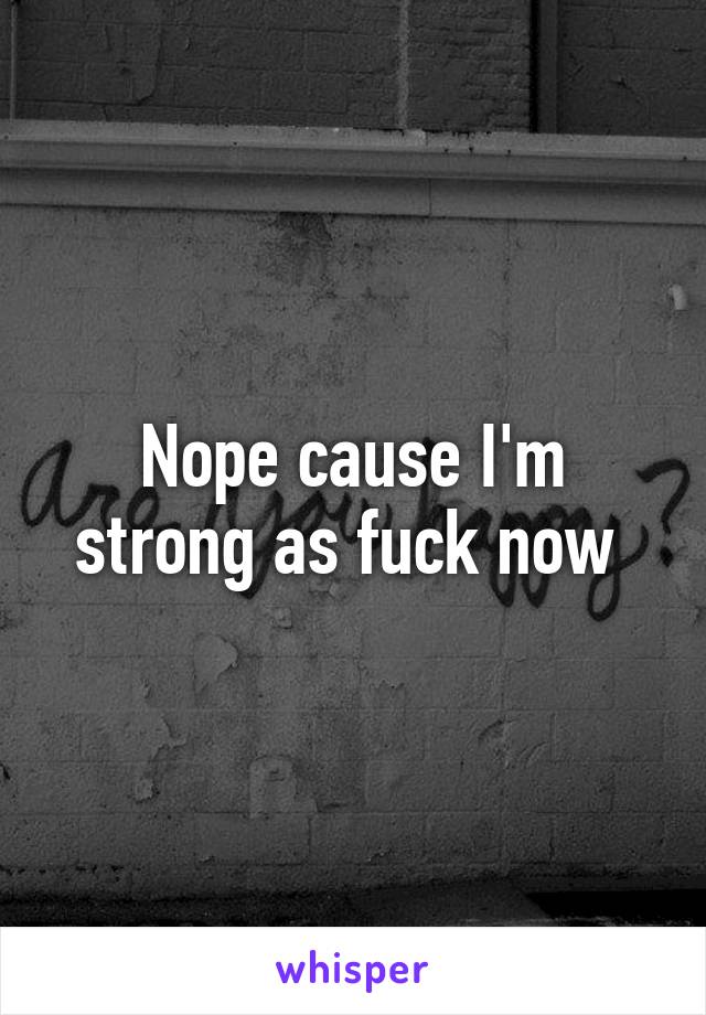 Nope cause I'm strong as fuck now 