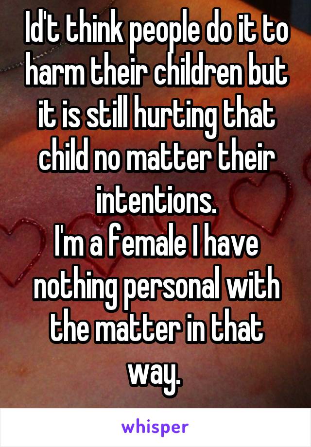 Id't think people do it to harm their children but it is still hurting that child no matter their intentions.
I'm a female I have nothing personal with the matter in that way. 
