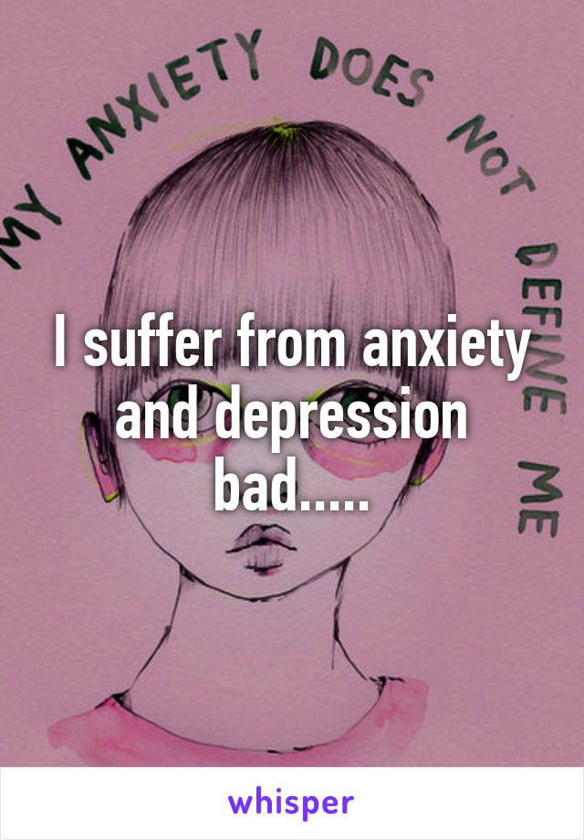 I suffer from anxiety and depression bad.....