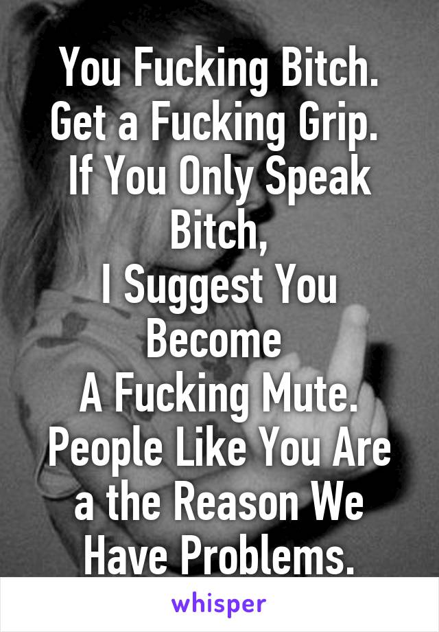 You Fucking Bitch.
Get a Fucking Grip. 
If You Only Speak Bitch,
I Suggest You Become 
A Fucking Mute.
People Like You Are a the Reason We Have Problems.