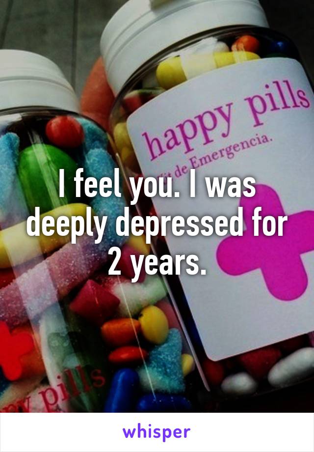 I feel you. I was deeply depressed for 2 years.