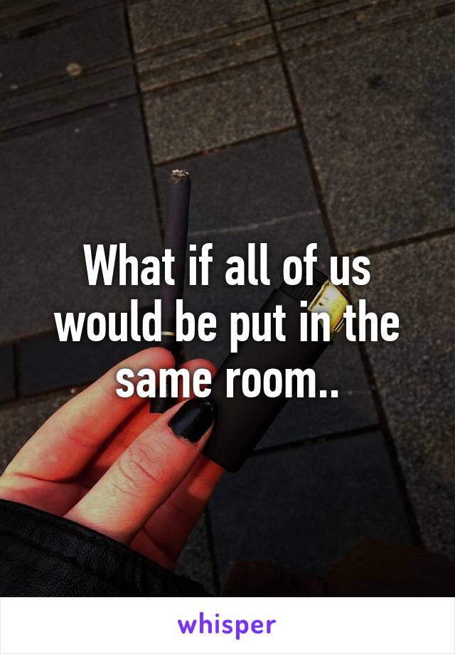 What if all of us would be put in the same room..