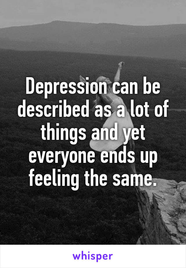 Depression can be described as a lot of things and yet everyone ends up feeling the same.