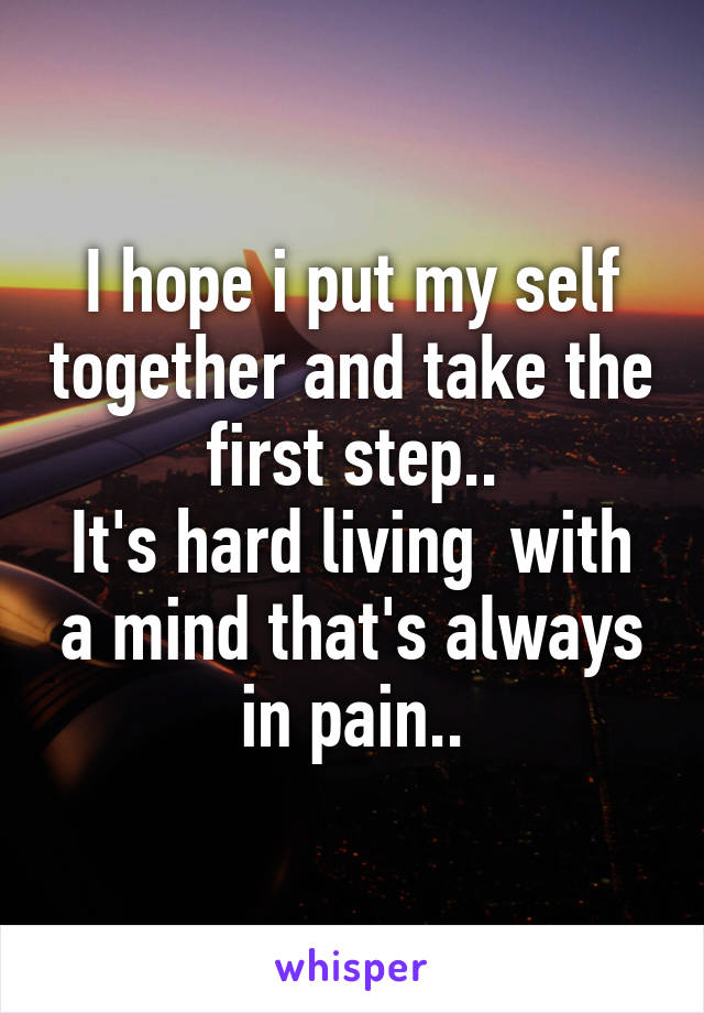 I hope i put my self together and take the first step..
It's hard living  with a mind that's always in pain..