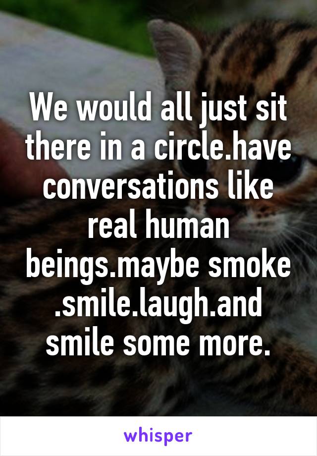 We would all just sit there in a circle.have conversations like real human beings.maybe smoke .smile.laugh.and smile some more.