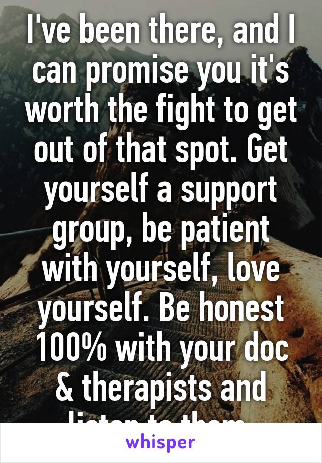 I've been there, and I can promise you it's worth the fight to get out of that spot. Get yourself a support group, be patient with yourself, love yourself. Be honest 100% with your doc & therapists and listen to them.