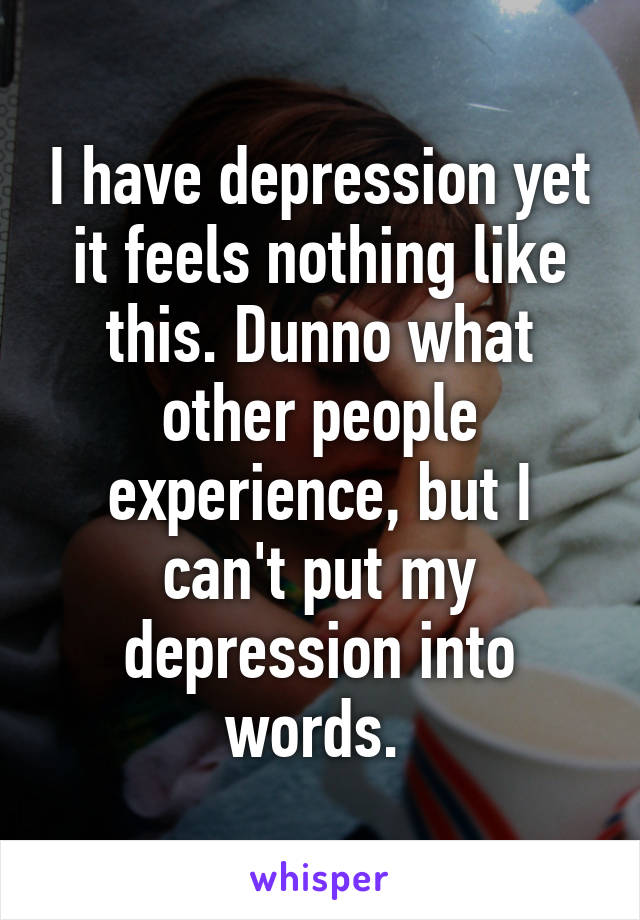 I have depression yet it feels nothing like this. Dunno what other people experience, but I can't put my depression into words. 