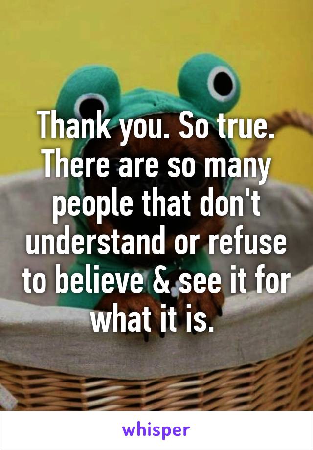 Thank you. So true. There are so many people that don't understand or refuse to believe & see it for what it is. 