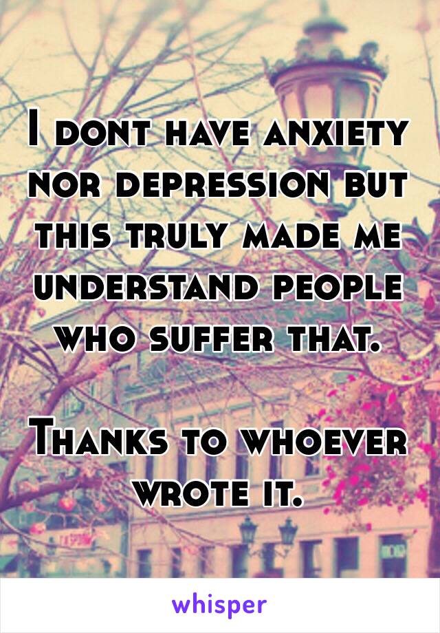 I dont have anxiety nor depression but this truly made me understand people who suffer that. 

Thanks to whoever wrote it.