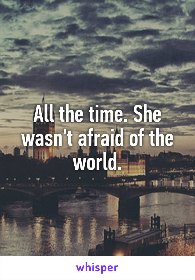 All the time. She wasn't afraid of the world.