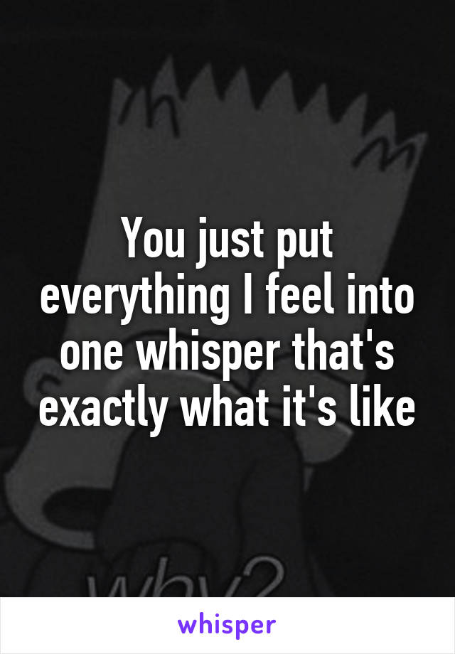 You just put everything I feel into one whisper that's exactly what it's like