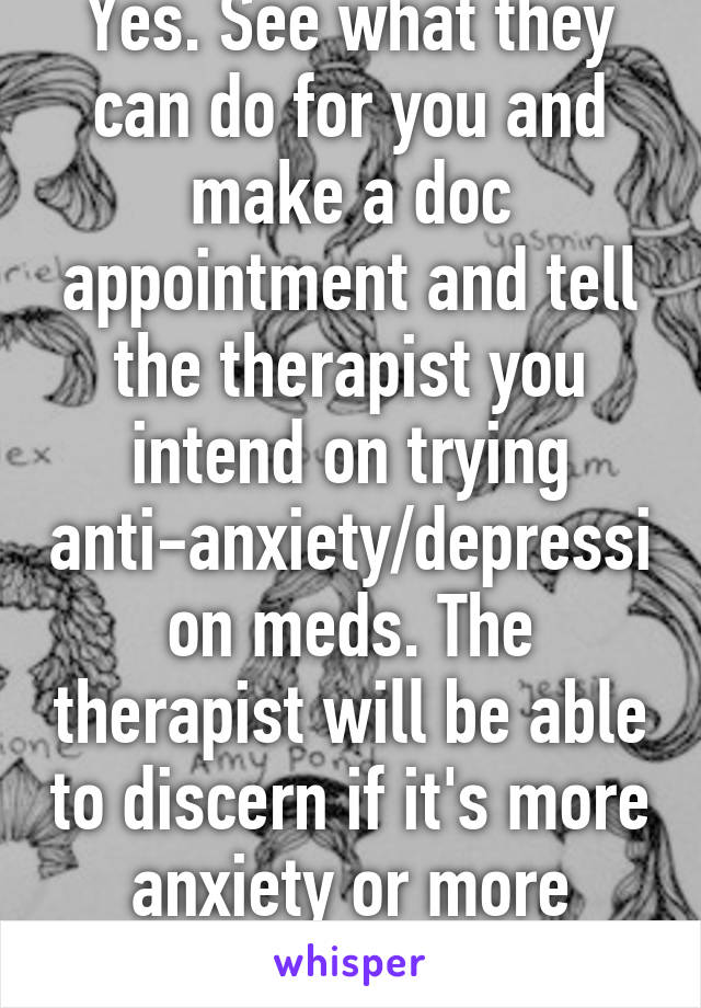 Yes. See what they can do for you and make a doc appointment and tell the therapist you intend on trying anti-anxiety/depression meds. The therapist will be able to discern if it's more anxiety or more depression.