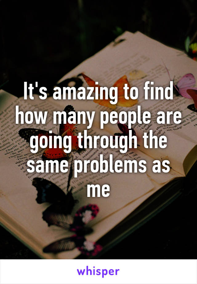 It's amazing to find how many people are going through the same problems as me