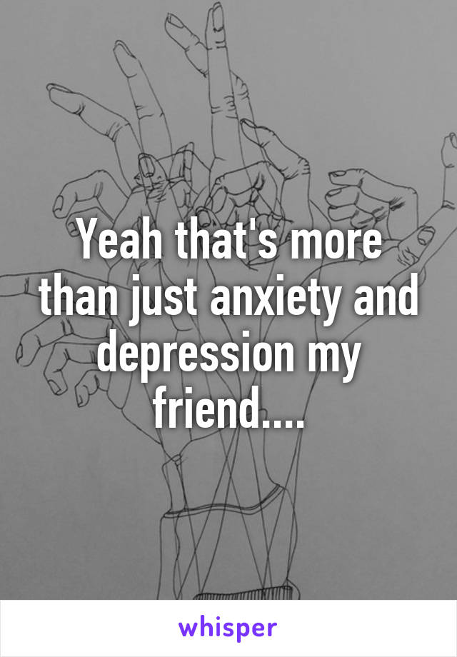 Yeah that's more than just anxiety and depression my friend....