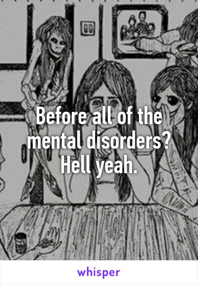 Before all of the mental disorders? Hell yeah.