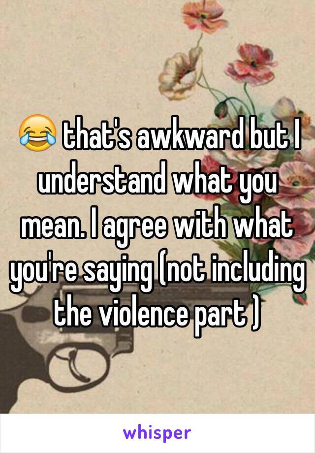 😂 that's awkward but I understand what you mean. I agree with what you're saying (not including the violence part )