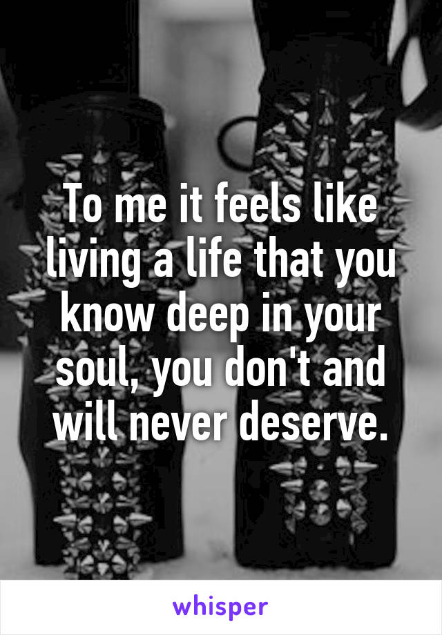 To me it feels like living a life that you know deep in your soul, you don't and will never deserve.