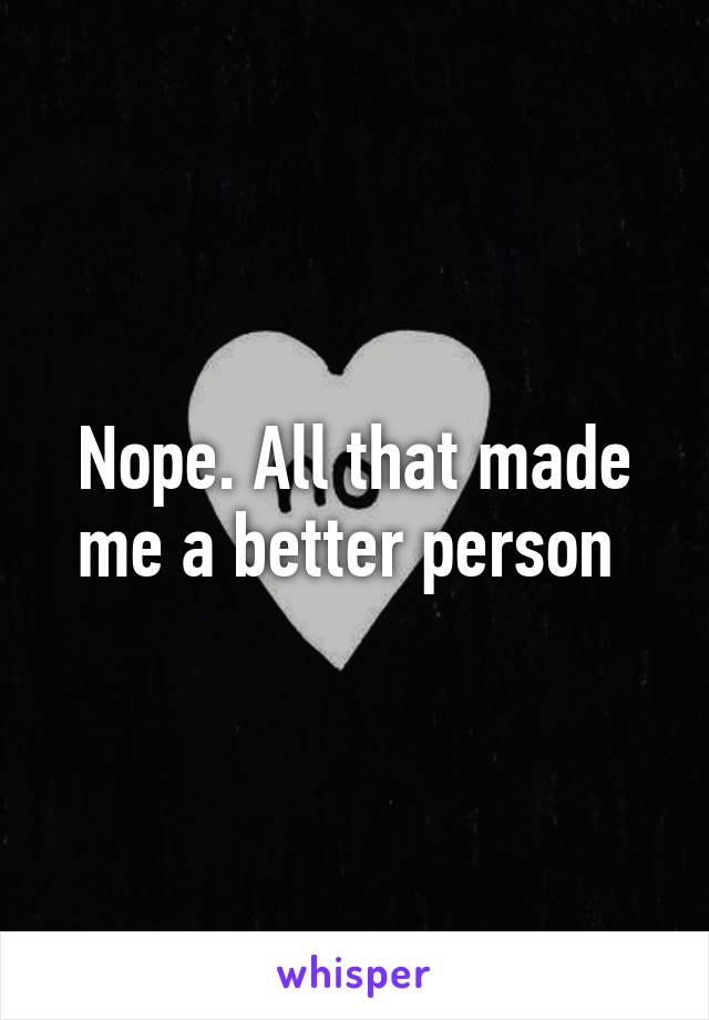 Nope. All that made me a better person 