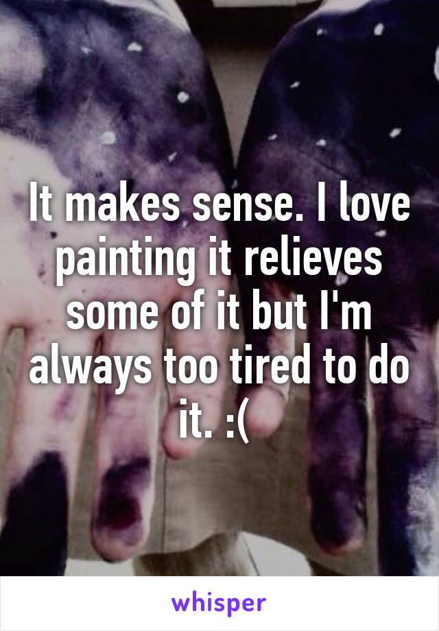 It makes sense. I love painting it relieves some of it but I'm always too tired to do it. :( 