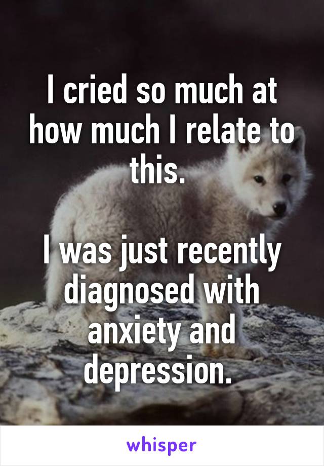 I cried so much at how much I relate to this. 

I was just recently diagnosed with anxiety and depression. 