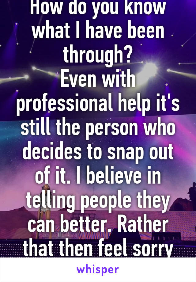 How do you know what I have been through?
Even with professional help it's still the person who decides to snap out of it. I believe in telling people they can better. Rather that then feel sorry for them. 