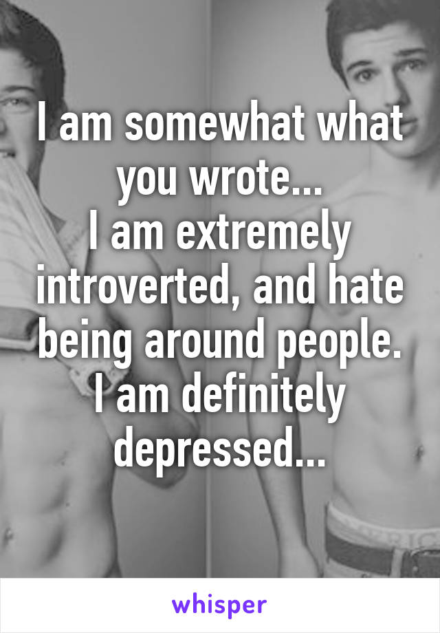 I am somewhat what you wrote...
I am extremely introverted, and hate being around people.
I am definitely depressed...
 