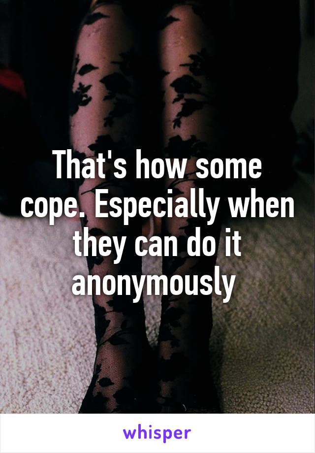 That's how some cope. Especially when they can do it anonymously 