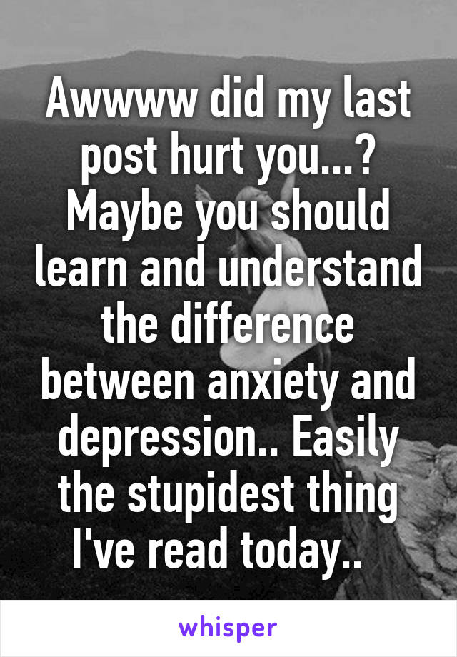 Awwww did my last post hurt you...? Maybe you should learn and understand the difference between anxiety and depression.. Easily the stupidest thing I've read today..  