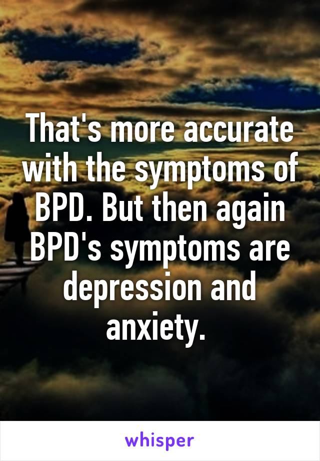 That's more accurate with the symptoms of BPD. But then again BPD's symptoms are depression and anxiety. 