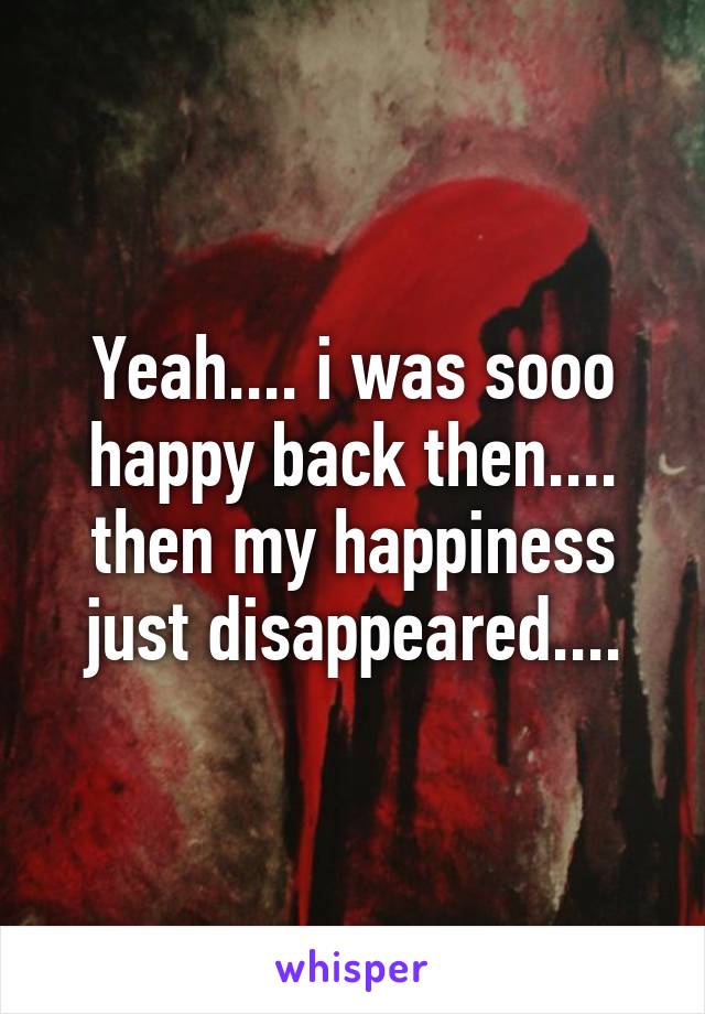 Yeah.... i was sooo happy back then.... then my happiness just disappeared....