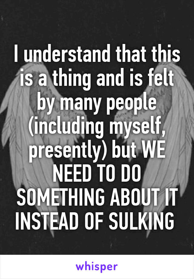 I understand that this is a thing and is felt by many people (including myself, presently) but WE NEED TO DO SOMETHING ABOUT IT INSTEAD OF SULKING 