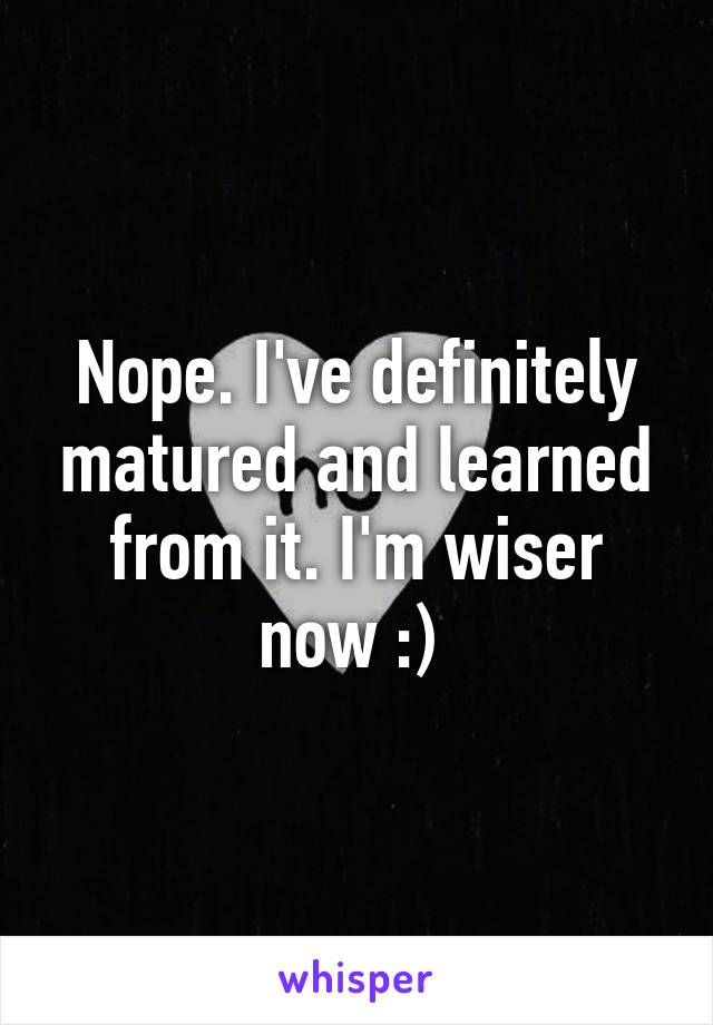 Nope. I've definitely matured and learned from it. I'm wiser now :) 